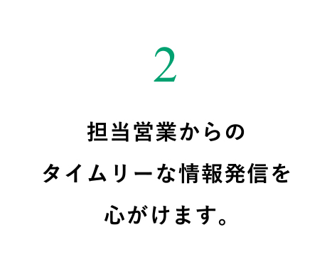 担当営業からのタイムリーな情報発信を心がけます。