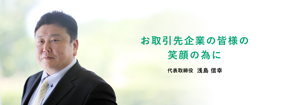お取引先企業の皆様の笑顔の為に 代表取締役  浅島 信幸