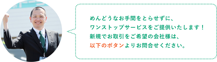 めんどうなお手間をとらせずに、ワンストップサービスをご提供いたします！新規でお取引をご希望の会社様は、以下のボタンよりお問合せください。