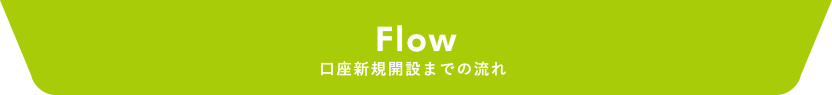 Flow 口座新規開設までの流れ